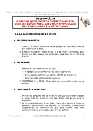 CURSO ON-LINE – DIREITO PENAL – TEORIA E EXERCÍCIOS – POLÍCIA FEDERAL
                     CURSO ON-LINE – DIREITO PENAL
                        PROFESSOR PEDRO IVO
                        PROFESSOR PEDRO IVO

                         OBSERVAÇÃO!!!
           O ERRO DE QUEM ENTREGA O OBJETO MATERIAL
          DEVE SER ESPONTÂNEO. CASO HAJA PROVOCAÇÃO,
               NÃO É PECULATO E SIM ESTELIONATO.


             5.2.2.1 CARACTERIZADORES DO DELITO


         •    SUJEITOS DO DELITO:


                 1. SUJEITO ATIVO: Como é um crime próprio, só pode ser cometido
                    por funcionário público.
                 2. SUJEITO PASSIVO: Regra geral, é o ESTADO, entretanto, pode
                    figurar no pólo passivo um particular, caso seja ele a vítima da
                    fraude.


         •    ELEMENTOS:


                 1. OBJETIVO: São elementares do tipo:
                     •   A apropriação de dinheiro ou qualquer outro bem;
                     •   Que a apropriação tenha origem no ERRO de alguém; e
                     •   Seja cometido por funcionário público
                 2. SUBJETIVO: É o DOLO. Deve abranger a consciência do erro de
                    outrem.


         •    CONSUMAÇÃO E TENTATIVA


                 1. O crime se consuma não no momento em que o funcionário recebe
                    a coisa, mas no momento em que, tendo sua posse, dela se
                    apropria.
                 2. O Peculato-Estelionato é um delito material e admite a figura da
                    tentativa. Seria o caso, por exemplo, do funcionário público que é
                    surpreendido no momento em que está abrindo uma carta
                    contendo valor, a ele entregue por erro de outrem.


  Professor: Pedro Ivo           www.pontodosconcursos.com.br                       14
 