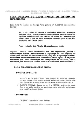 CURSO ON-LINE – DIREITO PENAL – TEORIA E EXERCÍCIOS – POLÍCIA FEDERAL
                     CURSO ON-LINE – DIREITO PENAL
                        PROFESSOR PEDRO IVO
                        PROFESSOR PEDRO IVO

     5.2.3 INSERÇÃO               DE    DADOS       FALSOS      EM    SISTEMA        DE
     INFORMAÇÃO

     Este delito foi inserido no Código Penal pela lei nº 9.983/00 nos seguintes
     termos:


                   Art. 313-A. Inserir ou facilitar, o funcionário autorizado, a inserção
                   de dados falsos, alterar ou excluir indevidamente dados corretos nos
                   sistemas informatizados ou bancos de dados da Administração
                   Pública com o fim de obter vantagem indevida para si ou para
                   outrem ou para causar dano:


                   Pena – reclusão, de 2 (dois) a 12 (doze) anos, e multa.


     Segundo Damásio, “Essa incriminação tem por objetividade jurídica a
     Administração Pública, particularmente a segurança do seu conjunto de
     informações, inclusive no meio informatizado, que, para a segurança de toda a
     coletividade, devem ser modificadas somente nos limites legais. Daí se punir o
     funcionário que, tendo autorização para manipulação de tais dados, vem a
     maculá-los pela modificação falsa ou inclusão e exclusão de dados incorretos.”


           5.2.3.1 CARACTERIZADORES DO DELITO


           •   SUJEITOS DO DELITO:


                 1. SUJEITO ATIVO: Como é um crime próprio, só pode ser cometido
                    por funcionário público devidamente autorizado para a preparação
                    de informações armazenadas, via de regra, em bancos de dados.
                 2. SUJEITO PASSIVO: Regra geral, é o ESTADO, entretanto, pode
                    figurar no pólo passivo um particular, caso seja ele prejudicado
                    pela modificação dos dados.


           •   ELEMENTOS:


                 1. OBJETIVO: São elementares do tipo:

  Professor: Pedro Ivo         www.pontodosconcursos.com.br                           15
 