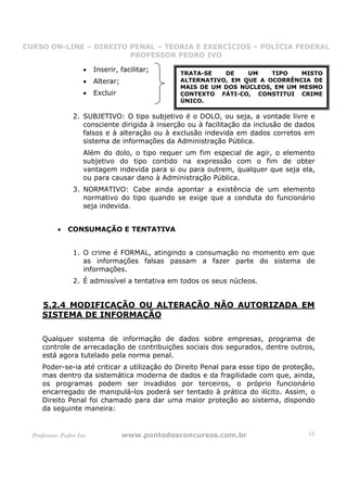 CURSO ON-LINE – DIREITO PENAL – TEORIA E EXERCÍCIOS – POLÍCIA FEDERAL
                     CURSO ON-LINE – DIREITO PENAL
                        PROFESSOR PEDRO IVO
                        PROFESSOR PEDRO IVO

                     •   Inserir, facilitar;     TRATA-SE   DE    UM    TIPO   MISTO
                     •   Alterar;                ALTERNATIVO, EM QUE A OCORRÊNCIA DE
                                                 MAIS DE UM DOS NÚCLEOS, EM UM MESMO
                     •   Excluir                 CONTEXTO FÁTI-CO, CONSTITUI CRIME
                                                 ÚNICO.

                 2. SUBJETIVO: O tipo subjetivo é o DOLO, ou seja, a vontade livre e
                    consciente dirigida à inserção ou à facilitação da inclusão de dados
                    falsos e à alteração ou à exclusão indevida em dados corretos em
                    sistema de informações da Administração Pública.
                     Além do dolo, o tipo requer um fim especial de agir, o elemento
                     subjetivo do tipo contido na expressão com o fim de obter
                     vantagem indevida para si ou para outrem, qualquer que seja ela,
                     ou para causar dano à Administração Pública.
                 3. NORMATIVO: Cabe ainda apontar a existência de um elemento
                    normativo do tipo quando se exige que a conduta do funcionário
                    seja indevida.


           •   CONSUMAÇÃO E TENTATIVA


                 1. O crime é FORMAL, atingindo a consumação no momento em que
                    as informações falsas passam a fazer parte do sistema de
                    informações.
                 2. É admissível a tentativa em todos os seus núcleos.


     5.2.4 MODIFICAÇÃO OU ALTERAÇÃO NÃO AUTORIZADA EM
     SISTEMA DE INFORMAÇÃO

     Qualquer sistema de informação de dados sobre empresas, programa de
     controle de arrecadação de contribuições sociais dos segurados, dentre outros,
     está agora tutelado pela norma penal.
     Poder-se-ia até criticar a utilização do Direito Penal para esse tipo de proteção,
     mas dentro da sistemática moderna de dados e da fragilidade com que, ainda,
     os programas podem ser invadidos por terceiros, o próprio funcionário
     encarregado de manipulá-los poderá ser tentado à prática do ilícito. Assim, o
     Direito Penal foi chamado para dar uma maior proteção ao sistema, dispondo
     da seguinte maneira:


  Professor: Pedro Ivo              www.pontodosconcursos.com.br                     16
 