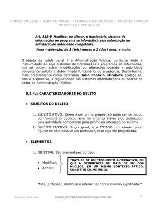 CURSO ON-LINE – DIREITO PENAL – TEORIA E EXERCÍCIOS – POLÍCIA FEDERAL
                     CURSO ON-LINE – DIREITO PENAL
                        PROFESSOR PEDRO IVO
                        PROFESSOR PEDRO IVO



                   Art. 313-B. Modificar ou alterar, o funcionário, sistema de
                   informações ou programa de informática sem autorização ou
                   solicitação de autoridade competente:
                    Pena – detenção, de 3 (três) meses a 2 (dois) anos, e multa.


       O objeto da tutela penal é a Administração Pública, particularmente a
       incolumidade de seus sistemas de informações e programas de informática,
       que só podem sofrer modificações ou alterações quando a autoridade
       competente solicita a determinado funcionário ou o autoriza. Desta forma,
       mais precisamente como determina Julio Fabbrini Mirabete protege-se,
       com o dispositivo, a regularidade dos sistemas informatizados ou bancos de
       dados da Administração Pública.


           5.2.4.1 CARACTERIZADORES DO DELITO


           •   SUJEITOS DO DELITO:


                 1. SUJEITO ATIVO: Como é um crime próprio, só pode ser cometido
                    por funcionário público, sem, no entanto, haver sido autorizado
                    pela autoridade competente para promover alteração no sistema.
                 2. SUJEITO PASSIVO: Regra geral, é o ESTADO, entretanto, pode
                    figurar no pólo passivo um particular, caso seja ele prejudicado.


           •   ELEMENTOS:


                 1. OBJETIVO: São elementares do tipo:

                                           TRATA-SE DE UM TIPO MISTO ALTERNATIVO, EM
                     •   Modificar;        QUE A OCORRÊNCIA DE MAIS DE UM DOS
                                           NÚCLEOS, EM UM MESMO CONTEXTO FÁTICO,
                     •   Alterar;          CONSTITUI CRIME ÚNICO.




                     “Mas, professor, modificar e alterar não tem o mesmo significado?”



  Professor: Pedro Ivo              www.pontodosconcursos.com.br                     17
 