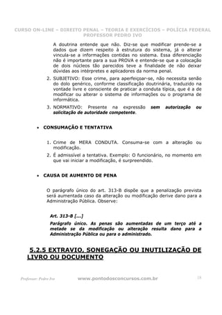 CURSO ON-LINE – DIREITO PENAL – TEORIA E EXERCÍCIOS – POLÍCIA FEDERAL
                     CURSO ON-LINE – DIREITO PENAL
                        PROFESSOR PEDRO IVO
                        PROFESSOR PEDRO IVO

                     A doutrina entende que não. Diz-se que modificar prende-se a
                     dados que dizem respeito à estrutura do sistema, já o alterar
                     vincula-se a informações contidas no sistema. Essa diferenciação
                     não é importante para a sua PROVA e entende-se que a colocação
                     de dois núcleos tão parecidos teve a finalidade de não deixar
                     dúvidas aos intérpretes e aplicadores da norma penal.
                 2. SUBJETIVO: Esse crime, para aperfeiçoar-se, não necessita senão
                    do dolo genérico, conforme classificação doutrinária, traduzido na
                    vontade livre e consciente de praticar a conduta típica, que é a de
                    modificar ou alterar o sistema de informações ou o programa de
                    informática.
                 3. NORMATIVO: Presente na expressão            sem   autorização   ou
                    solicitação de autoridade competente.


           •   CONSUMAÇÃO E TENTATIVA


                 1. Crime de MERA CONDUTA. Consuma-se com a alteração ou
                    modificação.
                 2. É admissível a tentativa. Exemplo: O funcionário, no momento em
                    que vai iniciar a modificação, é surpreendido.


           •   CAUSA DE AUMENTO DE PENA


                 O parágrafo único do art. 313-B dispõe que a penalização prevista
                 será aumentada caso da alteração ou modificação derive dano para a
                 Administração Pública. Observe:


                   Art. 313-B [...]
                   Parágrafo único. As penas são aumentadas de um terço até a
                   metade se da modificação ou alteração resulta dano para a
                   Administração Pública ou para o administrado.


      5.2.5 EXTRAVIO, SONEGAÇÃO OU INUTILIZAÇÃO DE
     LIVRO OU DOCUMENTO


  Professor: Pedro Ivo          www.pontodosconcursos.com.br                        18
 