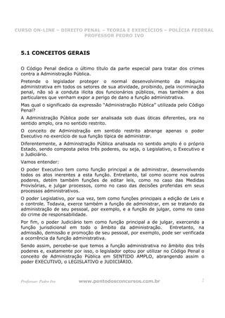 CURSO ON-LINE – DIREITO PENAL – TEORIA E EXERCÍCIOS – POLÍCIA FEDERAL
                     CURSO ON-LINE – DIREITO PENAL
                        PROFESSOR PEDRO IVO
                        PROFESSOR PEDRO IVO



  5.1 CONCEITOS GERAIS

  O Código Penal dedica o último título da parte especial para tratar dos crimes
  contra a Administração Pública.
  Pretende o legislador proteger o normal desenvolvimento da máquina
  administrativa em todos os setores de sua atividade, proibindo, pela incriminação
  penal, não só a conduta ilícita dos funcionários públicos, mas também a dos
  particulares que venham expor a perigo de dano a função administrativa.
  Mas qual o significado da expressão “Administração Pública” utilizada pelo Código
  Penal?
  A Administração Pública pode ser analisada sob duas óticas diferentes, ora no
  sentido amplo, ora no sentido restrito.
  O conceito de Administração em sentido restrito abrange apenas o poder
  Executivo no exercício de sua função típica de administrar.
  Diferentemente, a Administração Pública analisada no sentido amplo é o próprio
  Estado, sendo composta pelos três poderes, ou seja, o Legislativo, o Executivo e
  o Judiciário.
  Vamos entender:
  O poder Executivo tem como função principal a de administrar, desenvolvendo
  todos os atos inerentes a esta função. Entretanto, tal como ocorre nos outros
  poderes, detém também funções de editar leis, como no caso das Medidas
  Provisórias, e julgar processos, como no caso das decisões proferidas em seus
  processos administrativos.
  O poder Legislativo, por sua vez, tem como funções principais a edição de Leis e
  o controle. Todavia, exerce também a função de administrar, em se tratando da
  administração de seu pessoal, por exemplo, e a função de julgar, como no caso
  do crime de responsabilidade.
  Por fim, o poder Judiciário tem como função principal a de julgar, exercendo a
  função jurisdicional em todo o âmbito da administração.         Entretanto, na
  admissão, demissão e promoção de seu pessoal, por exemplo, pode ser verificada
  a ocorrência da função administrativa.
  Sendo assim, percebe-se que temos a função administrativa no âmbito dos três
  poderes e, exatamente por isso, o legislador optou por utilizar no Código Penal o
  conceito de Administração Pública em SENTIDO AMPLO, abrangendo assim o
  poder EXECUTIVO, o LEGISLATIVO e JUDICIÁRIO.



  Professor: Pedro Ivo     www.pontodosconcursos.com.br                           2
 