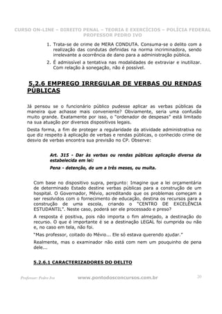 CURSO ON-LINE – DIREITO PENAL – TEORIA E EXERCÍCIOS – POLÍCIA FEDERAL
                     CURSO ON-LINE – DIREITO PENAL
                        PROFESSOR PEDRO IVO
                        PROFESSOR PEDRO IVO

                 1. Trata-se de crime de MERA CONDUTA. Consuma-se o delito com a
                    realização das condutas definidas na norma incriminadora, sendo
                    irrelevante a ocorrência de dano para a administração pública.
                 2. É admissível a tentativa nas modalidades de extraviar e inutilizar.
                    Com relação à sonegação, não é possível.


     5.2.6 EMPREGO IRREGULAR DE VERBAS OU RENDAS
     PÚBLICAS

     Já pensou se o funcionário público pudesse aplicar as verbas públicas da
     maneira que achasse mais conveniente? Obviamente, seria uma confusão
     muito grande. Exatamente por isso, o “ordenador de despesas” está limitado
     na sua atuação por diversos dispositivos legais.
     Desta forma, a fim de proteger a regularidade da atividade administrativa no
     que diz respeito à aplicação de verbas e rendas públicas, o conhecido crime de
     desvio de verbas encontra sua previsão no CP. Observe:


                   Art. 315 - Dar às verbas ou rendas públicas aplicação diversa da
                   estabelecida em lei:
                   Pena - detenção, de um a três meses, ou multa.


         Com base no dispositivo supra, pergunto: Imagine que a lei orçamentária
         de determinado Estado destine verbas públicas para a construção de um
         hospital. O Governador, Mévio, acreditando que os problemas começam a
         ser resolvidos com o fornecimento de educação, destina os recursos para a
         construção de uma escola, criando o “CENTRO DE EXCELÊNCIA
         ESTUDANTIL”. Neste caso, poderá ser ele processado e preso?
         A resposta é positiva, pois não importa o fim almejado, a destinação do
         recurso. O que é importante é se a destinação LEGAL foi cumprida ou não
         e, no caso em tela, não foi.
         “Mas professor, coitado do Mévio... Ele só estava querendo ajudar.”
         Realmente, mas o examinador não está com nem um pouquinho de pena
         dele...


         5.2.6.1 CARACTERIZADORES DO DELITO


  Professor: Pedro Ivo         www.pontodosconcursos.com.br                          20
 