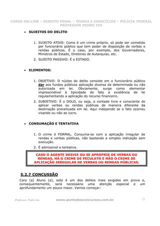CURSO ON-LINE – DIREITO PENAL – TEORIA E EXERCÍCIOS – POLÍCIA FEDERAL
                     CURSO ON-LINE – DIREITO PENAL
                        PROFESSOR PEDRO IVO
                        PROFESSOR PEDRO IVO

         •   SUJEITOS DO DELITO:


                 1. SUJEITO ATIVO: Como é um crime próprio, só pode ser cometido
                    por funcionário público que tem poder de disposição de verbas e
                    rendas públicas. É o caso, por exemplo, dos Governadores,
                    Ministros de Estado, Diretores de Autarquias, etc.
                 2. SUJEITO PASSIVO: É o ESTADO.


         •   ELEMENTOS:


                 1. OBJETIVO: O núcleo do delito consiste em o funcionário público
                    dar aos fundos públicos aplicação diversa da determinada ou não
                    autorizada em lei. Obviamente, surge como elementar
                    imprescindível à tipicidade do fato a existência de lei
                    regulamentando a aplicação do recurso financeiro.
                 2. SUBJETIVO: É o DOLO, ou seja, a vontade livre e consciente de
                    aplicar verbas ou rendas públicas de maneira diferente da
                    destinação preceituada em lei. Aqui independe se o fato ocorreu
                    visando ou não ao lucro.


         •   CONSUMAÇÃO E TENTATIVA


                 1. O crime é FORMAL. Consuma-se com a aplicação irregular de
                    rendas e verbas públicas, não bastando a simples indicação sem
                    execução.
                 2. É admissível a tentativa.

                  CASO O AGENTE DESVIE OU SE APROPRIE DE VERBAS OU
                   RENDAS, HÁ O CRIME DE PECULATO E NÃO O CRIME DE
                 APLICAÇÃO IRREGULAR DE VERBAS OU RENDAS PÚBLICAS.


      5.2.7 CONCUSSÃO
     Caro (a) Aluno (a), este é um dos delitos mais exigidos em prova e,
     consequentemente, será necessário uma atenção especial e um
     aprofundamento um pouco maior. Vamos começar:


  Professor: Pedro Ivo         www.pontodosconcursos.com.br                      21
 
