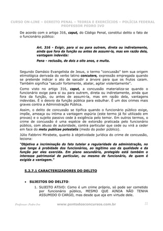 CURSO ON-LINE – DIREITO PENAL – TEORIA E EXERCÍCIOS – POLÍCIA FEDERAL
                     CURSO ON-LINE – DIREITO PENAL
                        PROFESSOR PEDRO IVO
                        PROFESSOR PEDRO IVO

     De acordo com o artigo 316, caput, do Código Penal, constitui delito o fato de
     o funcionário público:


                   Art. 316 - Exigir, para si ou para outrem, direta ou indiretamente,
                   ainda que fora da função ou antes de assumi-la, mas em razão dela,
                   vantagem indevida:
                   Pena - reclusão, de dois a oito anos, e multa.


     Segundo Damásio Evangelista de Jesus, o termo “concussão” tem sua origem
     etimológica derivada do verbo latino concutere, expressão empregada quando
     se pretende indicar o ato de sacudir a árvore para que os frutos caiam.
     Também significa “sacudir fortemente, abalar, agitar violentamente”.
     Como visto no artigo 316, caput, a concussão materializa-se quando o
     funcionário exige para si ou para outrem, direta ou indiretamente, ainda que
     fora da função, ou antes de assumi-la, mas em razão dela, vantagens
     indevidas. É o desvio da função pública para esbulhar. É um dos crimes mais
     graves contra a Administração Pública.
     Assim, o delito de concussão se tipifica quando o funcionário público exige,
     impõe, ameaça ou intima a vantagem espúria (este termo já foi utilizado em
     provas) e o sujeito passivo cede à exigência pelo temor. Em outros termos, o
     crime de concussão é uma espécie de extorsão praticada pelo funcionário
     público, com abuso de autoridade, contra particular que cede ou virá a ceder
     em face do metu publicae potestatis (medo do poder público).
     Júlio Fabbrini Mirabete, quanto à objetividade jurídica do crime de concussão,
     leciona:
     “Objetiva a incriminação do fato tutelar a regularidade da administração, no
     que tange à probidade dos funcionários, ao legítimo uso da qualidade e da
     função por eles exercida. Em plano secundário, protegido está também o
     interesse patrimonial de particular, ou mesmo de funcionário, de quem é
     exigida a vantagem.”


         5.2.7.1 CARACTERIZADORES DO DELITO


         •   SUJEITOS DO DELITO:
                 1. SUJEITO ATIVO: Como é um crime próprio, só pode ser cometido
                    por funcionário público, MESMO QUE AINDA NÃO TENHA
                    ASSUMIDO O CARGO, mas desde que aja em virtude dele.

  Professor: Pedro Ivo         www.pontodosconcursos.com.br                         22
 