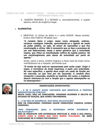 CURSO ON-LINE – DIREITO PENAL – TEORIA E EXERCÍCIOS – POLÍCIA FEDERAL
                     CURSO ON-LINE – DIREITO PENAL
                        PROFESSOR PEDRO IVO
                        PROFESSOR PEDRO IVO

                 2. SUJEITO PASSIVO: É o ESTADO e, secundariamente, o sujeito
                    passivo vítima da exigência ilegal.


         •   ELEMENTOS:


                 1. OBJETIVO: O núcleo do delito é o verbo EXIGIR. Nesse sentido,
                    ensina Júlio Fabbrini Mirabete que:
                     “A conduta típica é exigir, impor como obrigação, ordenar,
                     reclamar vantagem indevida, aproveitando-se o agente do medo
                     do poder público, ou seja, do temor de represálias a que fica
                     constrangida a vítima. Não é necessário que se faça a promessa de
                     um mal determinado; basta o temor genérico que a autoridade
                     inspira, que influa na manifestação volitiva do sujeito passivo. Há
                     um constrangimento pelo abuso de autoridade por parte do
                     agente.”
                     Ainda, sobre o tema, Antônio Pagliaro e Paulo José da Costa Júnior
                     manifestaram-se a respeito, afirmando que:
                     “O núcleo do tipo acha-se representado pelo verbo exigir. Exigir é
                     impor, é reivindicar de modo imperioso, é pedir com autoridade.
                     No caso específico, o agente deve exigir em razão da função por
                     ele exercida, ou que será por ele assumida. A conduta deve
                     comportar a assunção, explícita ou implícita. Em suma, a exigência
                     deverá relacionar-se com a função que o agente desempenha ou
                     irá desempenhar.”

                                    OBSERVAÇÕES IMPORTANTES:

             1 – E SE O AGENTE EXIGE VANTAGEM QUE BENEFICIA A PRÓPRIA
             ADMINISTRAÇÃO PÚBLICA?
             NESTE CASO, NÃO HÁ CONCUSSÃO, PODENDO OCORRER O DELITO DE
             EXCESSO DE EXAÇÃO, QUE AINDA TRATAREMOS.

             2 – E SE NÃO HÁ EXIGÊNCIA, MAS MERA SOLICITAÇÃO?
             NÃO HÁ CONCUSSÃO, PODENDO HAVER CORRUPÇÃO PASSIVA (AINDA
             VEREMOS).

             “MAS PROFESSOR, QUAL A DIFERENÇA ENTRE EXIGÊNCIA E
             SOLICITAÇÃO?”
             NÃO SE PREOCUPE COM DIFERENÇAS PRÁTICAS E, PARA A SUA PROVA,
             ATENTE PARA O VERBO QUE ESTÁ SENDO UTILIZADO. SÓ SERÁ
             CONCUSSÃO SE O VERBO FOR EXIGIR!!!


  Professor: Pedro Ivo          www.pontodosconcursos.com.br                         23
 