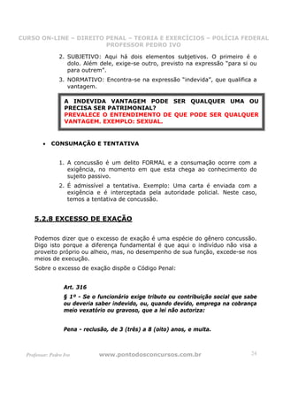 CURSO ON-LINE – DIREITO PENAL – TEORIA E EXERCÍCIOS – POLÍCIA FEDERAL
                     CURSO ON-LINE – DIREITO PENAL
                        PROFESSOR PEDRO IVO
                        PROFESSOR PEDRO IVO

                 2. SUBJETIVO: Aqui há dois elementos subjetivos. O primeiro é o
                    dolo. Além dele, exige-se outro, previsto na expressão “para si ou
                    para outrem”.
                 3. NORMATIVO: Encontra-se na expressão “indevida”, que qualifica a
                    vantagem.

                   A INDEVIDA VANTAGEM PODE SER QUALQUER UMA OU
                   PRECISA SER PATRIMONIAL?
                   PREVALECE O ENTENDIMENTO DE QUE PODE SER QUALQUER
                   VANTAGEM. EXEMPLO: SEXUAL.


         •   CONSUMAÇÃO E TENTATIVA


                 1. A concussão é um delito FORMAL e a consumação ocorre com a
                    exigência, no momento em que esta chega ao conhecimento do
                    sujeito passivo.
                 2. É admissível a tentativa. Exemplo: Uma carta é enviada com a
                    exigência e é interceptada pela autoridade policial. Neste caso,
                    temos a tentativa de concussão.


     5.2.8 EXCESSO DE EXAÇÃO

     Podemos dizer que o excesso de exação é uma espécie do gênero concussão.
     Digo isto porque a diferença fundamental é que aqui o indivíduo não visa a
     proveito próprio ou alheio, mas, no desempenho de sua função, excede-se nos
     meios de execução.
     Sobre o excesso de exação dispõe o Código Penal:


                   Art. 316
                   § 1º - Se o funcionário exige tributo ou contribuição social que sabe
                   ou deveria saber indevido, ou, quando devido, emprega na cobrança
                   meio vexatório ou gravoso, que a lei não autoriza:


                   Pena - reclusão, de 3 (três) a 8 (oito) anos, e multa.



  Professor: Pedro Ivo         www.pontodosconcursos.com.br                          24
 