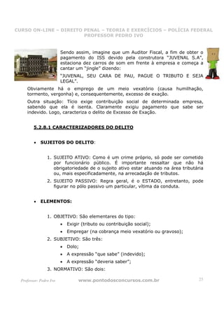 CURSO ON-LINE – DIREITO PENAL – TEORIA E EXERCÍCIOS – POLÍCIA FEDERAL
                     CURSO ON-LINE – DIREITO PENAL
                        PROFESSOR PEDRO IVO
                        PROFESSOR PEDRO IVO



                         Sendo assim, imagine que um Auditor Fiscal, a fim de obter o
                         pagamento do ISS devido pela construtora “JUVENAL S.A”,
                         estaciona dez carros de som em frente à empresa e começa a
                         cantar um “jingle” dizendo:
                         “JUVENAL, SEU CARA DE PAU, PAGUE O TRIBUTO E SEJA
                         LEGAL”.
     Obviamente há o emprego de um meio vexatório (causa humilhação,
     tormento, vergonha) e, consequentemente, excesso de exação.
     Outra situação: Tício exige contribuição social de determinada empresa,
     sabendo que ela é isenta. Claramente exigiu pagamento que sabe ser
     indevido. Logo, caracteriza o delito de Excesso de Exação.


         5.2.8.1 CARACTERIZADORES DO DELITO


         •   SUJEITOS DO DELITO:


                 1. SUJEITO ATIVO: Como é um crime próprio, só pode ser cometido
                    por funcionário público. É importante ressaltar que não há
                    obrigatoriedade de o sujeito ativo estar atuando na área tributária
                    ou, mais especificadamente, na arrecadação de tributos.
                 2. SUJEITO PASSIVO: Regra geral, é o ESTADO, entretanto, pode
                    figurar no pólo passivo um particular, vítima da conduta.


         •   ELEMENTOS:


                 1. OBJETIVO: São elementares do tipo:
                         •   Exigir (tributo ou contribuição social);
                         •   Empregar (na cobrança meio vexatório ou gravoso);
                 2. SUBJETIVO: São três:
                         •   Dolo;
                         •   A expressão “que sabe” (indevido);
                         •   A expressão “deveria saber”;
                 3. NORMATIVO: São dois:

  Professor: Pedro Ivo            www.pontodosconcursos.com.br                      25
 