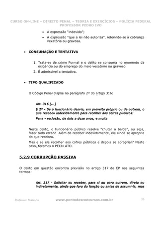 CURSO ON-LINE – DIREITO PENAL – TEORIA E EXERCÍCIOS – POLÍCIA FEDERAL
                     CURSO ON-LINE – DIREITO PENAL
                        PROFESSOR PEDRO IVO
                        PROFESSOR PEDRO IVO

                         •   A expressão “indevido”;
                         •   A expressão “que a lei não autoriza”, referindo-se à cobrança
                             vexatória ou gravosa.


         •   CONSUMAÇÃO E TENTATIVA


                 1. Trata-se de crime Formal e o delito se consuma no momento da
                    exigência ou do emprego do meio vexatório ou gravoso.
                 2. É admissível a tentativa.


         •   TIPO QUALIFICADO


             O Código Penal dispõe no parágrafo 2º do artigo 316:


                   Art. 316 [...]
                   § 2º - Se o funcionário desvia, em proveito próprio ou de outrem, o
                   que recebeu indevidamente para recolher aos cofres públicos:
                   Pena - reclusão, de dois a doze anos, e multa


             Neste delito, o funcionário público resolve “chutar o balde”, ou seja,
             fazer tudo errado. Além de receber indevidamente, ele ainda se apropria
             do que recebeu.
             Mas e se ele recolher aos cofres públicos e depois se apropriar? Neste
             caso, teremos o PECULATO.


     5.2.9 CORRUPÇÃO PASSIVA

     O delito em questão encontra previsão no artigo 317 do CP nos seguintes
     termos:


                   Art. 317 - Solicitar ou receber, para si ou para outrem, direta ou
                   indiretamente, ainda que fora da função ou antes de assumi-la, mas



  Professor: Pedro Ivo            www.pontodosconcursos.com.br                         26
 