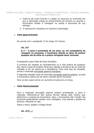 CURSO ON-LINE – DIREITO PENAL – TEORIA E EXERCÍCIOS – POLÍCIA FEDERAL
                     CURSO ON-LINE – DIREITO PENAL
                        PROFESSOR PEDRO IVO
                        PROFESSOR PEDRO IVO

                 1. Trata-se de crime Formal e o delito se consuma no momento em
                    que a solicitação chega ao conhecimento do terceiro ou quando o
                    funcionário recebe a vantagem ou aceita a promessa de sua
                    entrega.
                 2. É admissível a tentativa no tocante à solicitação.


         •   TIPO QUALIFICADO


             De acordo com o parágrafo 1º do artigo 317 temos:


                   Art. 317
                   § 1º - A pena é aumentada de um terço, se, em conseqüência da
                   vantagem ou promessa, o funcionário retarda ou deixa de praticar
                   qualquer ato de ofício ou o pratica infringindo dever funcional.


             O parágrafo supra trata de duas situações:
             A primeira diz respeito ao retardamento ou à não prática de qualquer
             ato. Seria o caso do Auditor Fiscal que retarda a lavratura de um Auto de
             Infração a fim de operar-se a decadência. Para este tipo de situação,
             temos a chamada corrupção passiva imprópria.
             A segunda situação trata da chamada corrupção passiva própria, na qual
             o funcionário realiza ato de ofício violando dever funcional.
             Para os dois casos temos um aumento de pena de um terço.


         •   TIPO PRIVILEGIADO


             Para a chamada corrupção passiva própria privilegiada, a pena é
             reduzida. Diferencia-se das outras formas típicas pelo motivo que
             determina a conduta do funcionário. Aqui, o funcionário não “vende” ato
             funcional pretendendo receber uma vantagem, mas atende a pedido de
             terceiro, influente ou não.
             Sobre o tema, dispõe o Código Penal:


                   Art. 317[...]


  Professor: Pedro Ivo             www.pontodosconcursos.com.br                    28
 