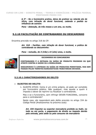CURSO ON-LINE – DIREITO PENAL – TEORIA E EXERCÍCIOS – POLÍCIA FEDERAL
                     CURSO ON-LINE – DIREITO PENAL
                        PROFESSOR PEDRO IVO
                        PROFESSOR PEDRO IVO

                   § 2º - Se o funcionário pratica, deixa de praticar ou retarda ato de
                   ofício, com infração de dever funcional, cedendo a pedido ou
                   influência de outrem:
                   Pena - detenção, de três meses a um ano, ou multa.


      5.2.10 FACILITAÇÃO DE CONTRABANDO OU DESCAMINHO

     Encontra previsão no artigo 318 do CP:

                   Art. 318 - Facilitar, com infração de dever funcional, a prática de
                   contrabando ou descaminho:

                   Pena - reclusão, de 3 (três) a 8 (oito) anos, e multa.

                                         DICIONÁRIO DO CONCURSEIRO

                  CONTRABANDO É A ENTRADA OU SAÍDA DE PRODUTO PROIBIDO OU QUE
                  ATENTE CONTRA A SAÚDE OU A MORALIDADE.

                  DESCAMINHO É A ENTRADA OU SAÍDA DE PRODUTOS PERMITIDOS, MAS SEM
                  PASSAR PELOS TRÂMITES BUROCRÁTICOS-TRIBUTÁRIOS DEVIDOS.




         5.2.10.1 CARACTERIZADORES DO DELITO


         •   SUJEITOS DO DELITO:
                 1. SUJEITO ATIVO: Como é um crime próprio, só pode ser cometido
                    por funcionário público. Não qualquer, mas aquele a quem é
                    imposto o dever de reprimir ou fiscalizar o contrabando.
                     Mas e se o funcionário, sem infringir DEVER FUNCIONAL, concorre
                     para o contrabando?
                     Neste caso, ele responderá pelo delito previsto no artigo 334 do
                     Código Penal (Analisaremos na próxima aula):


                         Art. 334 Importar ou exportar mercadoria proibida ou iludir, no
                         todo ou em parte, o pagamento de direito ou imposto devido
                         pela entrada, pela saída ou pelo consumo de mercadoria


  Professor: Pedro Ivo          www.pontodosconcursos.com.br                          29
 