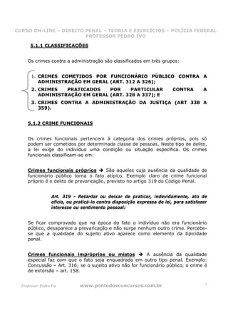 CURSO ON-LINE – DIREITO PENAL – TEORIA E EXERCÍCIOS – POLÍCIA FEDERAL
                     CURSO ON-LINE – DIREITO PENAL
                        PROFESSOR PEDRO IVO
                        PROFESSOR PEDRO IVO

       5.1.1 CLASSIFICAÇÕES


     Os crimes contra a administração são classificados em três grupos:


       1. CRIMES COMETIDOS POR FUNCIONÁRIO PÚBLICO CONTRA A
          ADMINISTRAÇÃO EM GERAL (ART. 312 A 326);
       2. CRIMES   PRATICADOS    POR     PARTICULAR                        CONTRA        A
          ADMINISTRAÇÃO EM GERAL (ART. 328 A 337); E
       3. CRIMES CONTRA A ADMINISTRAÇÃO DA JUSTIÇA (ART 338 A
          359).


     5.1.2 CRIME FUNCIONAIS


     Os crimes funcionais pertencem à categoria dos crimes próprios, pois só
     podem ser cometidos por determinada classe de pessoas. Neste tipo de delito,
     a lei exige do indivíduo uma condição ou situação específica. Os crimes
     funcionais classificam-se em:


     Crimes funcionais próprios          São aqueles cuja ausência da qualidade de
     funcionário público torna o fato atípico. Exemplo claro de crime funcional
     próprio é o delito de prevaricação, previsto no artigo 319 do Código Penal.


                   Art. 319 - Retardar ou deixar de praticar, indevidamente, ato de
                   ofício, ou praticá-lo contra disposição expressa de lei, para satisfazer
                   interesse ou sentimento pessoal:


     Se ficar comprovado que na época do fato o indivíduo não era funcionário
     público, desaparece a prevaricação e não surge nenhum outro crime. Percebe-
     se que a qualidade do sujeito ativo aparece como elemento da tipicidade
     penal.


     Crimes funcionais impróprios ou mistos              A ausência da qualidade
     especial faz com que o fato seja enquadrado em outro tipo penal. Exemplo:
     Concussão – Art. 316; se o sujeito ativo não for funcionário público, o crime é
     de extorsão – art. 158.


  Professor: Pedro Ivo          www.pontodosconcursos.com.br                             3
 