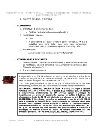 CURSO ON-LINE – DIREITO PENAL – TEORIA E EXERCÍCIOS – POLÍCIA FEDERAL
                     CURSO ON-LINE – DIREITO PENAL
                        PROFESSOR PEDRO IVO
                        PROFESSOR PEDRO IVO

                 2. SUJEITO PASSIVO: O ESTADO


         •   ELEMENTOS:
                 1. OBJETIVO: É elementar do tipo:
                         •   Facilitar (o descaminho ou contrabando ).
                 2. SUBJETIVO: São dois:
                         •   Dolo
                         •   A consciência de estar violando dever funcional.         Se o
                             indivíduo age com dolo, mas sem esta consciência,
                             responderá pelo já citado delito previsto no artigo 334.
                 3. NORMATIVO:
                         •   A expressão “com infração de dever funcional”.


         •   CONSUMAÇÃO E TENTATIVA
                 1. Crime FORMAL. Consuma-se o delito com a realização da conduta
                    de facilitação, seja ela comissiva (Ex: Aconselhar) ou omissiva (Ex:
                    Não criar obstáculos).
                 2. É admissível a tentativa.


               A jurisprudência do STF já se firmou no sentido de ser possível a aplicação do
               princípio da insignificância ao delito de facilitação de descaminho, desde que o
               valor do tributo sonegado não ultrapasse R$ 10.000,00.
               O STJ tinha posição firmada no sentido de que tal limite seria R$ 100,00, mas
               em recente julgado mudou seu entendimento dispondo no seguinte sentido:
               DESCAMINHO. PRINCÍPIO. INSIGNIFICÂNCIA. A Seção, ao julgar o recurso
               repetitivo (art. 543-C do CPC e Res. n. 8/2008-STJ), entendeu que, em atenção
               à jurisprudência predominante no STF, deve-se aplicar o princípio da
               insignificância ao crime de descaminho quando os delitos tributários não
               ultrapassem o limite de R$ 10 mil, adotando-se o disposto no art. 20 da Lei n.
               10.522/2002. O Min. Relator entendeu ser aplicável o valor de até R$ 100,00
               para a invocação da insignificância, como excludente de tipicidade penal, pois
               somente nesta hipótese haveria extinção do crédito e, consequentemente,
               desinteresse definitivo na cobrança da dívida pela Administração Fazendária (art.
               18, § 1º, da referida lei), mas ressaltou seu posicionamento e curvou-se a
               orientação do Pretório Excelso no intuito de conferir efetividade aos fins
               propostos pela Lei n. 11.672/2008 (REsp 1.112.748/TO, Informativo 406).



  Professor: Pedro Ivo              www.pontodosconcursos.com.br                          30
 