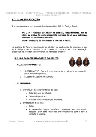 CURSO ON-LINE – DIREITO PENAL – TEORIA E EXERCÍCIOS – POLÍCIA FEDERAL
                     CURSO ON-LINE – DIREITO PENAL
                        PROFESSOR PEDRO IVO
                        PROFESSOR PEDRO IVO

     5.2.11 PREVARICAÇÃO

     A prevaricação encontra sua definição no artigo 319 do Código Penal:


                   Art. 319 - Retardar ou deixar de praticar, indevidamente, ato de
                   ofício, ou praticá-lo contra disposição expressa de lei, para satisfazer
                   interesse ou sentimento pessoal:
                      Pena - detenção, de três meses a um ano, e multa.


     Na prática do fato, o funcionário se abstém da realização da conduta a que
     está obrigado ou a retarda ou a concretiza contra a lei, com destinação
     específica de atender a sentimento ou interesse próprios.


         5.2.11.1 CARACTERIZADORES DO DELITO


         •   SUJEITOS DO DELITO:


                 1.      SUJEITO ATIVO: Como é um crime próprio, só pode ser cometido
                         por funcionário público.
                 2.      SUJEITO PASSIVO: O ESTADO


         •   ELEMENTOS:


                 1. OBJETIVO: São elementares do tipo:
                          •   Retardar (ato de ofício);
                          •   Deixar de praticar;
                          •   Praticar contra disposição expressa.
                 2. SUBJETIVO: São dois:
                          •   Dolo;
                          •   A expressão “para satisfazer interesse ou sentimento
                              pessoal”. Sem esta finalidade em consonância com o dolo, a
                              conduta é atípica.


  Professor: Pedro Ivo             www.pontodosconcursos.com.br                         31
 