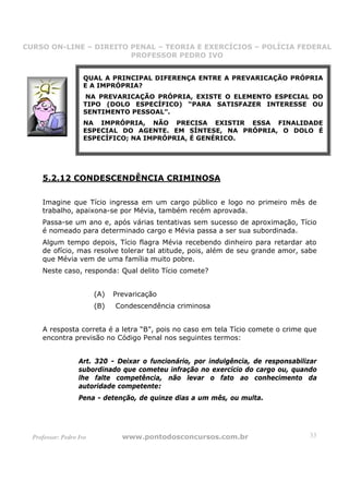 CURSO ON-LINE – DIREITO PENAL – TEORIA E EXERCÍCIOS – POLÍCIA FEDERAL
                     CURSO ON-LINE – DIREITO PENAL
                        PROFESSOR PEDRO IVO
                        PROFESSOR PEDRO IVO


                    QUAL A PRINCIPAL DIFERENÇA ENTRE A PREVARICAÇÃO PRÓPRIA
                    E A IMPRÓPRIA?
                     NA PREVARICAÇÃO PRÓPRIA, EXISTE O ELEMENTO ESPECIAL DO
                    TIPO (DOLO ESPECÍFICO) “PARA SATISFAZER INTERESSE OU
                    SENTIMENTO PESSOAL”.
                    NA IMPRÓPRIA, NÃO PRECISA EXISTIR ESSA FINALIDADE
                    ESPECIAL DO AGENTE. EM SÍNTESE, NA PRÓPRIA, O DOLO É
                    ESPECÍFICO; NA IMPRÓPRIA, É GENÉRICO.




     5.2.12 CONDESCENDÊNCIA CRIMINOSA

     Imagine que Tício ingressa em um cargo público e logo no primeiro mês de
     trabalho, apaixona-se por Mévia, também recém aprovada.
     Passa-se um ano e, após várias tentativas sem sucesso de aproximação, Tício
     é nomeado para determinado cargo e Mévia passa a ser sua subordinada.
     Algum tempo depois, Tício flagra Mévia recebendo dinheiro para retardar ato
     de ofício, mas resolve tolerar tal atitude, pois, além de seu grande amor, sabe
     que Mévia vem de uma família muito pobre.
     Neste caso, responda: Qual delito Tício comete?


                         (A)   Prevaricação
                         (B)   Condescendência criminosa


     A resposta correta é a letra “B”, pois no caso em tela Tício comete o crime que
     encontra previsão no Código Penal nos seguintes termos:


                   Art. 320 - Deixar o funcionário, por indulgência, de responsabilizar
                   subordinado que cometeu infração no exercício do cargo ou, quando
                   lhe falte competência, não levar o fato ao conhecimento da
                   autoridade competente:
                   Pena - detenção, de quinze dias a um mês, ou multa.




  Professor: Pedro Ivo           www.pontodosconcursos.com.br                       33
 