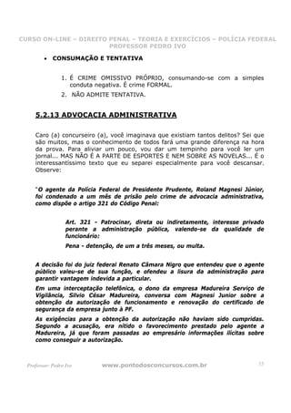 CURSO ON-LINE – DIREITO PENAL – TEORIA E EXERCÍCIOS – POLÍCIA FEDERAL
                     CURSO ON-LINE – DIREITO PENAL
                        PROFESSOR PEDRO IVO
                        PROFESSOR PEDRO IVO

         •   CONSUMAÇÃO E TENTATIVA


                 1. É CRIME OMISSIVO PRÓPRIO, consumando-se com a simples
                    conduta negativa. É crime FORMAL.
                 2. NÃO ADMITE TENTATIVA.


     5.2.13 ADVOCACIA ADMINISTRATIVA

     Caro (a) concurseiro (a), você imaginava que existiam tantos delitos? Sei que
     são muitos, mas o conhecimento de todos fará uma grande diferença na hora
     da prova. Para aliviar um pouco, vou dar um tempinho para você ler um
     jornal... MAS NÃO É A PARTE DE ESPORTES E NEM SOBRE AS NOVELAS... É o
     interessantíssimo texto que eu separei especialmente para você descansar.
     Observe:


     “O agente da Polícia Federal de Presidente Prudente, Roland Magnesi Júnior,
     foi condenado a um mês de prisão pelo crime de advocacia administrativa,
     como dispõe o artigo 321 do Código Penal:


                   Art. 321 - Patrocinar, direta ou indiretamente, interesse privado
                   perante a administração pública, valendo-se da qualidade de
                   funcionário:
                   Pena - detenção, de um a três meses, ou multa.


     A decisão foi do juiz federal Renato Câmara Nigro que entendeu que o agente
     público valeu-se de sua função, e ofendeu a lisura da administração para
     garantir vantagem indevida a particular.
     Em uma interceptação telefônica, o dono da empresa Madureira Serviço de
     Vigilância, Silvio César Madureira, conversa com Magnesi Junior sobre a
     obtenção da autorização de funcionamento e renovação do certificado de
     segurança da empresa junto à PF.
     As exigências para a obtenção da autorização não haviam sido cumpridas.
     Segundo a acusação, era nítido o favorecimento prestado pelo agente a
     Madureira, já que foram passadas ao empresário informações ilícitas sobre
     como conseguir a autorização.



  Professor: Pedro Ivo         www.pontodosconcursos.com.br                       35
 