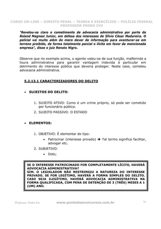 CURSO ON-LINE – DIREITO PENAL – TEORIA E EXERCÍCIOS – POLÍCIA FEDERAL
                     CURSO ON-LINE – DIREITO PENAL
                        PROFESSOR PEDRO IVO
                        PROFESSOR PEDRO IVO

     "Revelou-se claro o cometimento de advocacia administrativa por parte de
     Roland Magnesi Junior, em defesa dos interesses de Sílvio César Madureira. O
     policial vai muito além do mero dever de informação para aventurar-se em
     terreno proibido, de forma totalmente parcial e ilícita em favor da mencionada
     empresa", disse o juiz Renato Nigro.


     Observe que no exemplo acima, o agente valeu-se de sua função, malferindo a
     lisura administrativa para garantir vantagem indevida à particular em
     detrimento do interesse público que deveria proteger. Neste caso, cometeu
     advocacia administrativa.


         5.2.13.1 CARACTERIZADORES DO DELITO


         •    SUJEITOS DO DELITO:


                 1. SUJEITO ATIVO: Como é um crime próprio, só pode ser cometido
                    por funcionário público.
                 2. SUJEITO PASSIVO: O ESTADO


         •    ELEMENTOS:


                 1. OBJETIVO: É elementar do tipo:
                         •   Patrocinar (interesse privado)   Tal termo significa facilitar,
                             advogar etc.
                 2. SUBJETIVO:
                         •   Dolo;


             SE O INTERESSE PATROCINADO FOR COMPLETAMENTE LÍCITO, HAVERÁ
             ADVOCACIA ADMINISTRATIVA?
             SIM. O LEGISLADOR NÃO RESTRINGIU A NATUREZA DO INTERESSE
             PRIVADO. SE FOR LEGÍTIMO, HAVERÁ A FORMA SIMPLES DO DELITO.
             CASO SEJA ILEGÍTIMO, HAVERÁ ADVOCACIA ADMINISTRATIVA NA
             FORMA QUALIFICADA, COM PENA DE DETENÇÃO DE 3 (TRÊS) MESES A 1
             (UM) ANO.




  Professor: Pedro Ivo            www.pontodosconcursos.com.br                           36
 