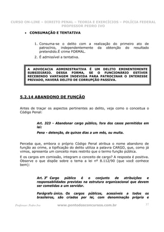 CURSO ON-LINE – DIREITO PENAL – TEORIA E EXERCÍCIOS – POLÍCIA FEDERAL
                     CURSO ON-LINE – DIREITO PENAL
                        PROFESSOR PEDRO IVO
                        PROFESSOR PEDRO IVO

         •   CONSUMAÇÃO E TENTATIVA


                 1. Consuma-se o delito com a realização do primeiro ato de
                    patrocínio, independentemente da obtenção do resultado
                    pretendido.É crime FORMAL.
                 2. É admissível a tentativa.


             A ADVOCACIA ADMINISTRATIVA É UM DELITO EMINENTEMENTE
             SUBSIDIÁRIO.  DESSA   FORMA,  SE  O   FUNCIONÁRIO ESTIVER
             RECEBENDO VANTAGEM INDEVIDA PARA PATROCINAR O INTERESSE
             PRIVADO, HAVERÁ DELITO DE CORRUPÇÃO PASSIVA.




     5.2.14 ABANDONO DE FUNÇÃO

     Antes de traçar os aspectos pertinentes ao delito, veja como o conceitua o
     Código Penal:


                   Art. 323 - Abandonar cargo público, fora dos casos permitidos em
                   lei:
                   Pena - detenção, de quinze dias a um mês, ou multa.


     Perceba que, embora o próprio Código Penal atribua o nome abandono de
     função ao crime, a tipificação do delito utiliza a palavra CARGO, que, como já
     vimos, apresenta um conceito mais restrito que o termo função pública.
     E os cargos em comissão, integram o conceito de cargo? A resposta é positiva.
     Observe o que dispõe sobre o tema a lei nº 8.112/90 (que você conhece
     bem):



                   Art. 3o Cargo   público    é   o   conjunto   de    atribuições e
                   responsabilidades previstas na estrutura organizacional que devem
                   ser cometidas a um servidor.

                   Parágrafo único. Os cargos públicos, acessíveis a todos os
                   brasileiros, são criados por lei, com denominação própria e

  Professor: Pedro Ivo         www.pontodosconcursos.com.br                       37
 