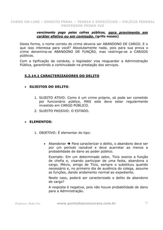 CURSO ON-LINE – DIREITO PENAL – TEORIA E EXERCÍCIOS – POLÍCIA FEDERAL
                     CURSO ON-LINE – DIREITO PENAL
                        PROFESSOR PEDRO IVO
                        PROFESSOR PEDRO IVO

                   vencimento pago pelos cofres públicos, para provimento em
                   caráter efetivo ou em comissão. (grifo nosso)

     Desta forma, o nome correto do crime deveria ser ABANDONO DE CARGO. E o
     que isso interessa para você? Absolutamente nada, pois para sua prova o
     crime denomina-se ABANDONO DE FUNÇÃO, mas restringe-se a CARGOS
     públicos.
     Com a tipificação da conduta, o legislador visa resguardar a Administração
     Pública, garantindo a continuidade na prestação dos serviços.


         5.2.14.1 CARACTERIZADORES DO DELITO


         •   SUJEITOS DO DELITO:


                 1. SUJEITO ATIVO: Como é um crime próprio, só pode ser cometido
                    por funcionário público, MAS este deve estar regularmente
                    investido em CARGO PÚBLICO.
                 2. SUJEITO PASSIVO: O ESTADO.


         •   ELEMENTOS:


                 1. OBJETIVO: É elementar do tipo:


                         •   Abandonar     Para caracterizar o delito, o abandono deve ser
                             por um período razoável e deve acarretar ao menos a
                             probabilidade de dano ao poder público.
                             Exemplo: Em um determinado setor, Tício exerce a função
                             de chefia e, visando participar de uma festa, abandona o
                             cargo. Mévio, amigo de Tício, sempre o substituiu quando
                             necessário e, no primeiro dia de ausência do colega, assume
                             as funções, dando andamento normal ao expediente.
                             Neste caso, poderá ser caracterizado o delito de abandono
                             de cargo?
                             A resposta é negativa, pois não houve probabilidade de dano
                             para a Administração.


  Professor: Pedro Ivo            www.pontodosconcursos.com.br                         38
 