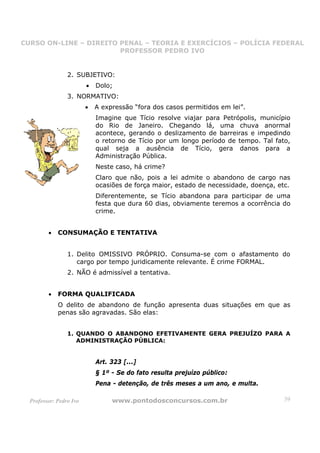 CURSO ON-LINE – DIREITO PENAL – TEORIA E EXERCÍCIOS – POLÍCIA FEDERAL
                     CURSO ON-LINE – DIREITO PENAL
                        PROFESSOR PEDRO IVO
                        PROFESSOR PEDRO IVO



                 2. SUBJETIVO:
                         •   Dolo;
                 3. NORMATIVO:
                         •   A expressão “fora dos casos permitidos em lei”.
                             Imagine que Tício resolve viajar para Petrópolis, município
                             do Rio de Janeiro. Chegando lá, uma chuva anormal
                             acontece, gerando o deslizamento de barreiras e impedindo
                             o retorno de Tício por um longo período de tempo. Tal fato,
                             qual seja a ausência de Tício, gera danos para a
                             Administração Pública.
                             Neste caso, há crime?
                             Claro que não, pois a lei admite o abandono de cargo nas
                             ocasiões de força maior, estado de necessidade, doença, etc.
                             Diferentemente, se Tício abandona para participar de uma
                             festa que dura 60 dias, obviamente teremos a ocorrência do
                             crime.


         •   CONSUMAÇÃO E TENTATIVA


                 1. Delito OMISSIVO PRÓPRIO. Consuma-se com o afastamento do
                    cargo por tempo juridicamente relevante. É crime FORMAL.
                 2. NÃO é admissível a tentativa.


         •   FORMA QUALIFICADA
             O delito de abandono de função apresenta duas situações em que as
             penas são agravadas. São elas:


                 1. QUANDO O ABANDONO EFETIVAMENTE GERA PREJUÍZO PARA A
                    ADMINISTRAÇÃO PÚBLICA:


                             Art. 323 [...]
                             § 1º - Se do fato resulta prejuízo público:
                             Pena - detenção, de três meses a um ano, e multa.

  Professor: Pedro Ivo            www.pontodosconcursos.com.br                         39
 