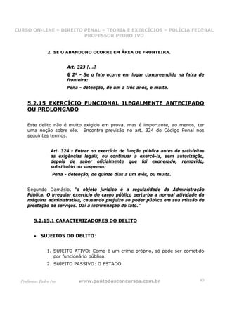 CURSO ON-LINE – DIREITO PENAL – TEORIA E EXERCÍCIOS – POLÍCIA FEDERAL
                     CURSO ON-LINE – DIREITO PENAL
                        PROFESSOR PEDRO IVO
                        PROFESSOR PEDRO IVO



                 2. SE O ABANDONO OCORRE EM ÁREA DE FRONTEIRA.


                          Art. 323 [...]
                          § 2º - Se o fato ocorre em lugar compreendido na faixa de
                          fronteira:
                          Pena - detenção, de um a três anos, e multa.


     5.2.15 EXERCÍCIO FUNCIONAL ILEGALMENTE ANTECIPADO
     OU PROLONGADO

     Este delito não é muito exigido em prova, mas é importante, ao menos, ter
     uma noção sobre ele. Encontra previsão no art. 324 do Código Penal nos
     seguintes termos:


                   Art. 324 - Entrar no exercício de função pública antes de satisfeitas
                   as exigências legais, ou continuar a exercê-la, sem autorização,
                   depois de saber oficialmente que foi exonerado, removido,
                   substituído ou suspenso:
                    Pena - detenção, de quinze dias a um mês, ou multa.


     Segundo Damásio, “o objeto jurídico é a regularidade da Administração
     Pública. O irregular exercício do cargo público perturba a normal atividade da
     máquina administrativa, causando prejuízo ao poder público em sua missão de
     prestação de serviços. Daí a incriminação do fato.”


         5.2.15.1 CARACTERIZADORES DO DELITO


         •   SUJEITOS DO DELITO:


                 1. SUJEITO ATIVO: Como é um crime próprio, só pode ser cometido
                    por funcionário público.
                 2. SUJEITO PASSIVO: O ESTADO


  Professor: Pedro Ivo         www.pontodosconcursos.com.br                          40
 