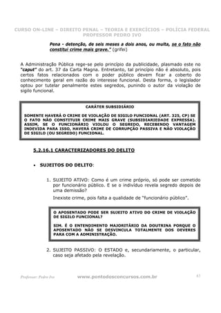 CURSO ON-LINE – DIREITO PENAL – TEORIA E EXERCÍCIOS – POLÍCIA FEDERAL
                     CURSO ON-LINE – DIREITO PENAL
                        PROFESSOR PEDRO IVO
                        PROFESSOR PEDRO IVO

                   Pena - detenção, de seis meses a dois anos, ou multa, se o fato não
                   constitui crime mais grave.” (grifei)


  A Administração Pública rege-se pelo princípio da publicidade, plasmado este no
  “caput” do art. 37 da Carta Magna. Entretanto, tal princípio não é absoluto, pois
  certos fatos relacionados com o poder público devem ficar a coberto do
  conhecimento geral em razão do interesse funcional. Desta forma, o legislador
  optou por tutelar penalmente estes segredos, punindo o autor da violação de
  sigilo funcional.


                                    CARÁTER SUBSIDIÁRIO

    SOMENTE HAVERÁ O CRIME DE VIOLAÇÃO DE SIGILO FUNCIONAL (ART. 325, CP) SE
    O FATO NÃO CONSTITUIR CRIME MAIS GRAVE (SUBSIDIARIEDADE EXPRESSA).
    ASSIM, SE O FUNCIONÁRIO VIOLOU O SEGREDO, RECEBENDO VANTAGEM
    INDEVIDA PARA ISSO, HAVERÁ CRIME DE CORRUPÇÃO PASSIVA E NÃO VIOLAÇÃO
    DE SIGILO (OU SEGREDO) FUNCIONAL.



         5.2.16.1 CARACTERIZADORES DO DELITO


         •   SUJEITOS DO DELITO:


                 1. SUJEITO ATIVO: Como é um crime próprio, só pode ser cometido
                    por funcionário público. E se o indivíduo revela segredo depois de
                    uma demissão?
                     Inexiste crime, pois falta a qualidade de “funcionário público”.


                     O APOSENTADO PODE SER SUJEITO ATIVO DO CRIME DE VIOLAÇÃO
                     DE SIGILO FUNCIONAL?

                     SIM. É O ENTENDIMENTO MAJORITÁRIO DA DOUTRINA PORQUE O
                     APOSENTADO NÃO SE DESVINCULA TOTALMENTE DOS DEVERES
                     PARA COM A ADMINISTRAÇÃO.



                 2. SUJEITO PASSIVO: O ESTADO e, secundariamente, o particular,
                    caso seja afetado pela revelação.



  Professor: Pedro Ivo          www.pontodosconcursos.com.br                            43
 