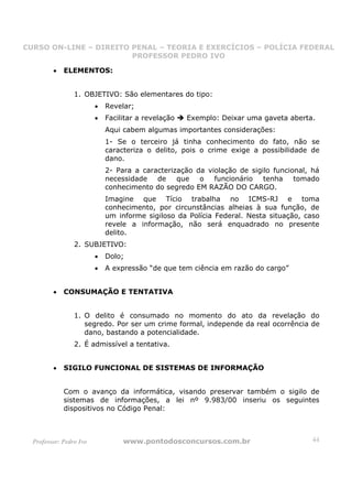 CURSO ON-LINE – DIREITO PENAL – TEORIA E EXERCÍCIOS – POLÍCIA FEDERAL
                     CURSO ON-LINE – DIREITO PENAL
                        PROFESSOR PEDRO IVO
                        PROFESSOR PEDRO IVO

         •   ELEMENTOS:


                 1. OBJETIVO: São elementares do tipo:
                         •   Revelar;
                         •   Facilitar a revelação   Exemplo: Deixar uma gaveta aberta.
                             Aqui cabem algumas importantes considerações:
                             1- Se o terceiro já tinha conhecimento do fato, não se
                             caracteriza o delito, pois o crime exige a possibilidade de
                             dano.
                             2- Para a caracterização da violação de sigilo funcional, há
                             necessidade   de    que   o   funcionário   tenha    tomado
                             conhecimento do segredo EM RAZÃO DO CARGO.
                             Imagine que Tício trabalha no ICMS-RJ e toma
                             conhecimento, por circunstâncias alheias à sua função, de
                             um informe sigiloso da Polícia Federal. Nesta situação, caso
                             revele a informação, não será enquadrado no presente
                             delito.
                 2. SUBJETIVO:
                         •   Dolo;
                         •   A expressão “de que tem ciência em razão do cargo”


         •   CONSUMAÇÃO E TENTATIVA


                 1. O delito é consumado no momento do ato da revelação do
                    segredo. Por ser um crime formal, independe da real ocorrência de
                    dano, bastando a potencialidade.
                 2. É admissível a tentativa.


         •   SIGILO FUNCIONAL DE SISTEMAS DE INFORMAÇÃO


             Com o avanço da informática, visando preservar também o sigilo de
             sistemas de informações, a lei nº 9.983/00 inseriu os seguintes
             dispositivos no Código Penal:



  Professor: Pedro Ivo            www.pontodosconcursos.com.br                         44
 