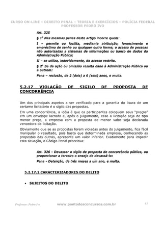 CURSO ON-LINE – DIREITO PENAL – TEORIA E EXERCÍCIOS – POLÍCIA FEDERAL
                     CURSO ON-LINE – DIREITO PENAL
                        PROFESSOR PEDRO IVO
                        PROFESSOR PEDRO IVO

                   Art. 325
                   § 1o Nas mesmas penas deste artigo incorre quem:
                   I – permite ou facilita, mediante atribuição, fornecimento e
                   empréstimo de senha ou qualquer outra forma, o acesso de pessoas
                   não autorizadas a sistemas de informações ou banco de dados da
                   Administração Pública;
                   II – se utiliza, indevidamente, do acesso restrito.
                   § 2o Se da ação ou omissão resulta dano à Administração Pública ou
                   a outrem:
                   Pena – reclusão, de 2 (dois) a 6 (seis) anos, e multa.


     5.2.17 VIOLAÇÃO                   DE     SIGILO        DE      PROPOSTA       DE
     CONCORRÊNCIA

     Um dos principais aspetos a ser verificado para a garantia da lisura de um
     certame licitatório é o sigilo das propostas.
     Em uma concorrência, a idéia é que os participantes coloquem seus “preços”
     em um envelope lacrado e, após o julgamento, caso a licitação seja do tipo
     menor preço, a empresa com a proposta de menor valor seja declarada
     vencedora da licitação.
     Obviamente que se as propostas forem violadas antes do julgamento, fica fácil
     manipular o resultado, pois basta que determinada empresa, conhecendo as
     propostas das outras, apresente um valor inferior. Exatamente para impedir
     esta situação, o Código Penal preceitua:


                   Art. 326 - Devassar o sigilo de proposta de concorrência pública, ou
                   proporcionar a terceiro o ensejo de devassá-lo:
                   Pena - Detenção, de três meses a um ano, e multa.


         5.2.17.1 CARACTERIZADORES DO DELITO


         •   SUJEITOS DO DELITO:




  Professor: Pedro Ivo          www.pontodosconcursos.com.br                         45
 