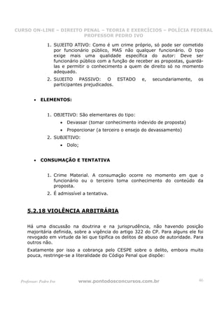 CURSO ON-LINE – DIREITO PENAL – TEORIA E EXERCÍCIOS – POLÍCIA FEDERAL
                     CURSO ON-LINE – DIREITO PENAL
                        PROFESSOR PEDRO IVO
                        PROFESSOR PEDRO IVO

                 1. SUJEITO ATIVO: Como é um crime próprio, só pode ser cometido
                    por funcionário público, MAS não qualquer funcionário. O tipo
                    exige mais uma qualidade específica do autor: Deve ser
                    funcionário público com a função de receber as propostas, guardá-
                    las e permitir o conhecimento a quem de direito só no momento
                    adequado.
                 2. SUJEITO PASSIVO: O ESTADO                e,   secundariamente,   os
                    participantes prejudicados.


         •   ELEMENTOS:


                 1. OBJETIVO: São elementares do tipo:
                         •   Devassar (tomar conhecimento indevido de proposta)
                         •   Proporcionar (a terceiro o ensejo do devassamento)
                 2. SUBJETIVO:
                         •   Dolo;


         •   CONSUMAÇÃO E TENTATIVA


                 1. Crime Material. A consumação ocorre no momento em que o
                    funcionário ou o terceiro toma conhecimento do conteúdo da
                    proposta.
                 2. É admissível a tentativa.



     5.2.18 VIOLÊNCIA ARBITRÁRIA

     Há uma discussão na doutrina e na jurisprudência, não havendo posição
     majoritária definida, sobre a vigência do artigo 322 do CP. Para alguns ele foi
     revogado em virtude da lei que tipifica os delitos de abuso de autoridade. Para
     outros não.
     Exatamente por isso a cobrança pelo CESPE sobre o delito, embora muito
     pouca, restringe-se a literalidade do Código Penal que dispõe:




  Professor: Pedro Ivo            www.pontodosconcursos.com.br                       46
 