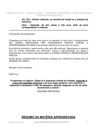 CURSO ON-LINE – DIREITO PENAL – TEORIA E EXERCÍCIOS – POLÍCIA FEDERAL
                     CURSO ON-LINE – DIREITO PENAL
                        PROFESSOR PEDRO IVO
                        PROFESSOR PEDRO IVO

                   Art. 322 - Praticar violência, no exercício de função ou a pretexto de
                   exercê-la:
                   Pena - detenção, de seis meses a três anos, além da pena
                   correspondente à violência.
  *****************************************************************
  Futuros(as) Aprovados(as),


  Chegamos ao final de mais uma aula e eu garanto a você que o conhecimento
  dos CRIMES PRATICADOS POR FUNCIONÁRIO PÚBLICO CONTRA A
  ADMINISTRAÇÃO EM GERAL fará grande diferença na hora de sua prova.
  No próximo encontro a parte teórica não será tão extensa. Seguiremos o assunto
  com os crimes praticados por particular contra a administração em geral e
  finalizaremos com vários exercícios sobre os CRIMES CONTRA A ADMINISTRAÇÃO
  PÚBLICA.
  Sendo assim, consolide bem os conceitos, dedique-se e lembre-se sempre que só
  DEPENDE DE VOCÊ!!!


  Abraços e bons estudos!


  Pedro Ivo


  "A esperança se adquire. Chega-se à esperança através da verdade, pagando o
     preço de repetidos esforços e de uma longa paciência. Para encontrar a
  esperança é necessário ir além do desespero. Quando chegamos ao fim da noite,
                               encontramos a aurora”.
                                   (Georges Bernanos)




                  RESUMO DA MATÉRIA APRESENTADA
  Professor: Pedro Ivo         www.pontodosconcursos.com.br                           47
 