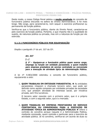 CURSO ON-LINE – DIREITO PENAL – TEORIA E EXERCÍCIOS – POLÍCIA FEDERAL
                     CURSO ON-LINE – DIREITO PENAL
                        PROFESSOR PEDRO IVO
                        PROFESSOR PEDRO IVO

     Deste modo, o nosso Código Penal adotou a noção ampliada do conceito de
     funcionário público discutido na esfera do Direito Administrativo. E foi mais
     longe. Não exige, para caracterizá-lo, nem sequer o exercício profissional ou
     permanente da função pública.
     Verifica-se que o funcionário público, diante do Direito Penal, caracteriza-se
     pelo exercício da função pública. Portanto, o que importa não é a qualidade do
     sujeito, de natureza pública ou privada, mas sim a natureza da função por ele
     exercida.


         5.1.3.1 FUNCIONÁRIO PÚBLICO POR EQUIPARAÇÃO


         Dispõe o parágrafo 1º do art. 327 do CP:


                         Art. 327
                         [...]
                         § 1º - Equipara-se a funcionário público quem exerce cargo,
                         emprego ou função em entidade paraestatal, e quem trabalha
                         para empresa prestadora de serviço contratada ou conveniada
                         para a execução de atividade típica da Administração Pública.

         A lei nº 9.983/2000            estendeu   o   conceito   de   funcionário     público,
         equiparando a este:


               1. QUEM TRABALHA EM ENTIDADE PARAESTATAL                As            entidades
                  paraestatais integram o chamado terceiro setor, que                pode ser
                  definido como aquele composto por entidades privadas da            sociedade
                  civil, que prestam atividade de interesse social, por               iniciativa
                  privada, sem fins lucrativos.
                   O terceiro setor coexiste com o primeiro setor, que é o próprio
                   Estado, e com o segundo setor, que é o mercado.


               2. QUEM TRABALHA EM EMPRESA PRESTADORA DE SERVIÇO
                  CONTRATADA OU CONVENIADA PARA A EXECUÇÃO DE
                  ATIVIDADE TÍPICA DA ADMINISTRAÇÃO PÚBLICA                   Difere o
                  contrato do convênio porque naquele é a Administração Pública,
                  mediante concessão, quem contrata o particular para o exercício de
                  atividade pública. Já no convênio, verifica-se um acordo de duas ou

  Professor: Pedro Ivo              www.pontodosconcursos.com.br                              5
 