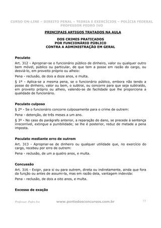 CURSO ON-LINE – DIREITO PENAL – TEORIA E EXERCÍCIOS – POLÍCIA FEDERAL
                     CURSO ON-LINE – DIREITO PENAL
                        PROFESSOR PEDRO IVO
                        PROFESSOR PEDRO IVO

                         PRINCIPAIS ARTIGOS TRATADOS NA AULA

                              DOS CRIMES PRATICADOS
                             POR FUNCIONÁRIO PÚBLICO
                         CONTRA A ADMINISTRAÇÃO EM GERAL


  Peculato
  Art. 312 - Apropriar-se o funcionário público de dinheiro, valor ou qualquer outro
  bem móvel, público ou particular, de que tem a posse em razão do cargo, ou
  desviá-lo, em proveito próprio ou alheio:
  Pena - reclusão, de dois a doze anos, e multa.
  § 1º - Aplica-se a mesma pena, se o funcionário público, embora não tendo a
  posse do dinheiro, valor ou bem, o subtrai, ou concorre para que seja subtraído,
  em proveito próprio ou alheio, valendo-se de facilidade que lhe proporciona a
  qualidade de funcionário.


  Peculato culposo
  § 2º - Se o funcionário concorre culposamente para o crime de outrem:
  Pena - detenção, de três meses a um ano.
  § 3º - No caso do parágrafo anterior, a reparação do dano, se precede à sentença
  irrecorrível, extingue a punibilidade; se lhe é posterior, reduz de metade a pena
  imposta.


  Peculato mediante erro de outrem
  Art. 313 - Apropriar-se de dinheiro ou qualquer utilidade que, no exercício do
  cargo, recebeu por erro de outrem:
  Pena - reclusão, de um a quatro anos, e multa.


  Concussão
  Art. 316 - Exigir, para si ou para outrem, direta ou indiretamente, ainda que fora
  da função ou antes de assumi-la, mas em razão dela, vantagem indevida:
  Pena - reclusão, de dois a oito anos, e multa.


  Excesso de exação


  Professor: Pedro Ivo        www.pontodosconcursos.com.br                        53
 
