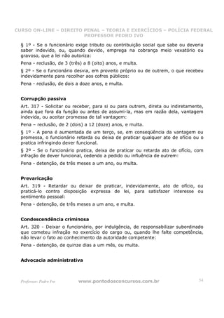CURSO ON-LINE – DIREITO PENAL – TEORIA E EXERCÍCIOS – POLÍCIA FEDERAL
                     CURSO ON-LINE – DIREITO PENAL
                        PROFESSOR PEDRO IVO
                        PROFESSOR PEDRO IVO

  § 1º - Se o funcionário exige tributo ou contribuição social que sabe ou deveria
  saber indevido, ou, quando devido, emprega na cobrança meio vexatório ou
  gravoso, que a lei não autoriza:
  Pena - reclusão, de 3 (três) a 8 (oito) anos, e multa.
  § 2º - Se o funcionário desvia, em proveito próprio ou de outrem, o que recebeu
  indevidamente para recolher aos cofres públicos:
  Pena - reclusão, de dois a doze anos, e multa.


  Corrupção passiva
  Art. 317 - Solicitar ou receber, para si ou para outrem, direta ou indiretamente,
  ainda que fora da função ou antes de assumi-la, mas em razão dela, vantagem
  indevida, ou aceitar promessa de tal vantagem:
  Pena – reclusão, de 2 (dois) a 12 (doze) anos, e multa.
  § 1º - A pena é aumentada de um terço, se, em conseqüência da vantagem ou
  promessa, o funcionário retarda ou deixa de praticar qualquer ato de ofício ou o
  pratica infringindo dever funcional.
  § 2º - Se o funcionário pratica, deixa de praticar ou retarda ato de ofício, com
  infração de dever funcional, cedendo a pedido ou influência de outrem:
  Pena - detenção, de três meses a um ano, ou multa.


  Prevaricação
  Art. 319 - Retardar ou deixar de praticar, indevidamente, ato de ofício, ou
  praticá-lo contra disposição expressa de lei, para satisfazer interesse ou
  sentimento pessoal:
  Pena - detenção, de três meses a um ano, e multa.


  Condescendência criminosa
  Art. 320 - Deixar o funcionário, por indulgência, de responsabilizar subordinado
  que cometeu infração no exercício do cargo ou, quando lhe falte competência,
  não levar o fato ao conhecimento da autoridade competente:
  Pena - detenção, de quinze dias a um mês, ou multa.


  Advocacia administrativa



  Professor: Pedro Ivo      www.pontodosconcursos.com.br                         54
 