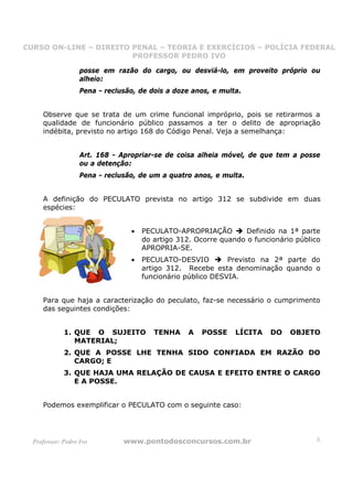CURSO ON-LINE – DIREITO PENAL – TEORIA E EXERCÍCIOS – POLÍCIA FEDERAL
                     CURSO ON-LINE – DIREITO PENAL
                        PROFESSOR PEDRO IVO
                        PROFESSOR PEDRO IVO

                   posse em razão do cargo, ou desviá-lo, em proveito próprio ou
                   alheio:
                   Pena - reclusão, de dois a doze anos, e multa.


     Observe que se trata de um crime funcional impróprio, pois se retirarmos a
     qualidade de funcionário público passamos a ter o delito de apropriação
     indébita, previsto no artigo 168 do Código Penal. Veja a semelhança:


                   Art. 168 - Apropriar-se de coisa alheia móvel, de que tem a posse
                   ou a detenção:
                   Pena - reclusão, de um a quatro anos, e multa.


     A definição do PECULATO prevista no artigo 312 se subdivide em duas
     espécies:


                                 •   PECULATO-APROPRIAÇÃO        Definido na 1ª parte
                                     do artigo 312. Ocorre quando o funcionário público
                                     APROPRIA-SE.
                                 •   PECULATO-DESVIO         Previsto na 2ª parte do
                                     artigo 312. Recebe esta denominação quando o
                                     funcionário público DESVIA.


     Para que haja a caracterização do peculato, faz-se necessário o cumprimento
     das seguintes condições:


             1. QUE O SUJEITO           TENHA     A   POSSE    LÍCITA    DO   OBJETO
                MATERIAL;
             2. QUE A POSSE LHE TENHA SIDO CONFIADA EM RAZÃO DO
                CARGO; E
             3. QUE HAJA UMA RELAÇÃO DE CAUSA E EFEITO ENTRE O CARGO
                E A POSSE.


     Podemos exemplificar o PECULATO com o seguinte caso:




  Professor: Pedro Ivo         www.pontodosconcursos.com.br                           8
 