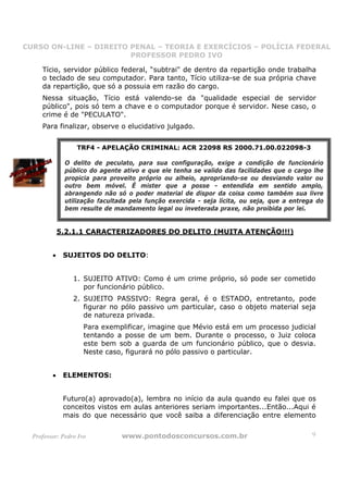 CURSO ON-LINE – DIREITO PENAL – TEORIA E EXERCÍCIOS – POLÍCIA FEDERAL
                     CURSO ON-LINE – DIREITO PENAL
                        PROFESSOR PEDRO IVO
                        PROFESSOR PEDRO IVO

     Tício, servidor público federal, “subtrai" de dentro da repartição onde trabalha
     o teclado de seu computador. Para tanto, Tício utiliza-se de sua própria chave
     da repartição, que só a possuia em razão do cargo.
     Nessa situação, Tício está valendo-se da "qualidade especial de servidor
     público", pois só tem a chave e o computador porque é servidor. Nese caso, o
     crime é de "PECULATO".
     Para finalizar, observe o elucidativo julgado.


                  TRF4 - APELAÇÃO CRIMINAL: ACR 22098 RS 2000.71.00.022098-3

              O delito de peculato, para sua configuração, exige a condição de funcionário
              público do agente ativo e que ele tenha se valido das facilidades que o cargo lhe
              propicia para proveito próprio ou alheio, apropriando-se ou desviando valor ou
              outro bem móvel. É mister que a posse - entendida em sentido amplo,
              abrangendo não só o poder material de dispor da coisa como também sua livre
              utilização facultada pela função exercida - seja lícita, ou seja, que a entrega do
              bem resulte de mandamento legal ou inveterada praxe, não proibida por lei.


             5.2.1.1 CARACTERIZADORES DO DELITO (MUITA ATENÇÃO!!!)


         •    SUJEITOS DO DELITO:


                 1. SUJEITO ATIVO: Como é um crime próprio, só pode ser cometido
                    por funcionário público.
                 2. SUJEITO PASSIVO: Regra geral, é o ESTADO, entretanto, pode
                    figurar no pólo passivo um particular, caso o objeto material seja
                    de natureza privada.
                     Para exemplificar, imagine que Mévio está em um processo judicial
                     tentando a posse de um bem. Durante o processo, o Juiz coloca
                     este bem sob a guarda de um funcionário público, que o desvia.
                     Neste caso, figurará no pólo passivo o particular.


         •    ELEMENTOS:


              Futuro(a) aprovado(a), lembra no início da aula quando eu falei que os
              conceitos vistos em aulas anteriores seriam importantes...Então...Aqui é
              mais do que necessário que você saiba a diferenciação entre elemento


  Professor: Pedro Ivo          www.pontodosconcursos.com.br                                9
 