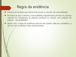 Regra da evidência
 A busca da verdade aqui decorre de provar o conceito de nacionalidade;
 Encontra-se que o direito a nacionalidade originalmente previsto as pessoas
naturais foi transpostos às pessoas jurídicas ou morais, sem prejuízo da
palavra – nacionalidade;
 Nesse caso, a regra da evidência está em não aceitar nada por verdadeiro, a
não ser nas condições vistas anteriormente;
 