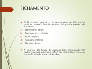 FICHAMENTO
 O Fichamento permite o armazenamento de informações
reunidas durante a fase da pesquisa bibliográfica. Através dele
é possível:
a) Identificar as obras;
b) Conhecer seu conteúdo;
c) Fazer citações;
d) Analisar o material;
e) Elaborar críticas;
 A estrutura das fichas, de qualquer tipo, compreende três
partes principais: cabeçalho, referência bibliográfica, corpo ou
texto e local onde se encontra a obra.
 