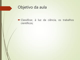 Objetivo da aula
 Classificar, à luz da ciência, os trabalhos
científicos;
 