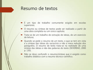 Resumo de textos
 É um tipo de trabalho comumente exigido em escolas
superiores;
 O resumo ou síntese de textos pode ser realizado a partir de
uma obra completa ou um único capitulo;
 Trata-se de um trabalho de extração de ideias, de um exercício
de leitura;
 Quando se pede o resumo de um texto, o que se tem em vista
e a síntese das ideias do raciocínio e não a mera redução dos
parágrafos. O resumo de texto trata-se na realidade de uma
síntese das ideias e não das palavras do texto (SEVERINO, 2000
p. 130).
 Não se deve confundir o resumo/síntese que é exigido como
trabalho didático com o resumo técnico-científico.
 