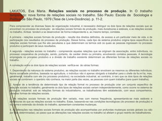 LAKATOS, Eva Maria. Relações sociais no processo de produção. ln O trabalho
temporário: nova forma de relações sociais no trabalho. São Paulo: Escola de Sociologia e
Política de São Paulo, 1979 (Tese de Livre-Docência). p. 11-2.
Para compreender as diversas fases da organização industrial, é necessário distinguir os dois tipos de relações sociais que se
encontram no processo de produção: as relações sociais formais de produção, mais duradouras e estáveis, e as relações sociais
no trabalho. Ambas tendem a se desenvolver de forma independente e, ao mesmo tempo, correlata.
A primeira - relações sociais formais de produção - resulta dos direitos definidos, de acesso a um particular meio de vida, e de
participação nos resultados do processo de produção. Dessa forma, cada tipo de sistema produtivo origina tipos específicos de
relações sociais formais que lhe são peculiares e que determinam os termos sob os quais as pessoas ingressam no processo
produtivo e participam de seus resultados.
A segunda - relações sociais no trabalho - compreende aquelas relações que se originam da associação, entre indivíduos, no
processo cooperativa de produção, sendo, portanto, de caráter direto ou primário, envolvendo contatos pessoais. A tecnologia
empregada no processo produtivo e a divisão de trabalho existente determinam as diferentes formas de relações sociais no
trabalho.
A correlação entre os dois tipos de relações sociais verifica-se de várias formas:
1. Dependendo da natureza do sistema produtivo, as relações sociais no trabalho envolvem os mesmos ou diferentes indivíduos.
Numa sociedade primitiva, baseada na agricultura, o indivíduo não é apenas obrigado a trabalhar para o chefe da fa.nn1ia, mas,
geralmente, trabalha com ele (no processo produtivo); na sociedade industrial, ao contrário, é raro que os dois tipos de relações
sociais se combinem: o operário não conhece, na maior parte das vezes, as pessoas com quem trabalha (para quem trabalha).
2. Apesar de a tendência de determinado tipo de relação formal no processo de produção criar um conjunto específico de
relações sociais no trabalho, geralmente os dois tipos de relações sociais variam independentemente, como ocorre no sistema de
produção industrial; sob as relações formais do industrialismo, os trabalhadores têm estabelecido, com seus companheiros,
variadas formas de relações sociais.
3. As relações sociais formais de produção têm variado, mas com menos frequência, apresentando-se mais estáveis e
duradouras do que as relações sociais no trabalho. Estas, baseando-se nas condições tecnológicas (do processo de produção) e
na forma e extensão da divisão do trabalho, apresentam constantes mudanças.
4. As alterações nas relações sociais formais de produção são acompanhadas por profundas mudanças sociais globais (ou são
por elas determinadas), ao passo que as alterações nas relações sociais no trabalho só afetam o grupo restrito de trabalhadores.
 