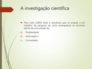 A investigação científica
 Para Leite (2003) todo o estudioso que se propõe a um
trabalho de pesquisa de certa envergadura se encontra
diante de uma estado de:
a) Perplexidade
b) Admiração e
c) Curiosidade
 