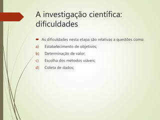 A investigação científica:
dificuldades
 As dificuldades nesta etapa são relativas a questões como:
a) Estabelecimento de objetivos;
b) Determinação de valor;
c) Escolha dos métodos viáveis;
d) Coleta de dados;
 