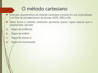 O método cartesiano
 Uma das características do método cartesiano consiste em sua originalidade
e no fato de prevalecimento da dúvida (LEITE, 2003 p.26).
 Desta forma o método cartesiano apresenta quatro regras básicas que o
caracterizam, são elas:
a) Regra da evidência;
b) Regra da análise;
c) Regra da síntese e;
d) Regra da enumeração;
 