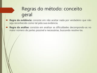 Regras do método: conceito
geral
 Regra da evidência: consiste em não aceitar nada por verdadeiro que não
seja reconhecido como tal pela sua evidencia.
 Regra da análise: consiste em analisar as dificuldades decompondo-as no
maior número de partes possível e necessárias, buscando resolve-las.
 