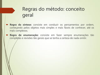 Regras do método: conceito
geral
 Regra da síntese: consiste em conduzir os pensamentos por ordem,
começando pelos objetos mais simples e mais fáceis de conhecer, até os
mais complexos.
 Regra de enumeração: consiste em fazer sempre enumerações tão
completas e revisões tão gerais que se tenha a certeza de nada omitir.
 
