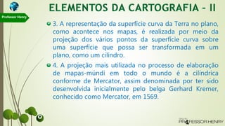 3. A representação da superfície curva da Terra no plano,
como acontece nos mapas, é realizada por meio da
projeção dos vários pontos da superfície curva sobre
uma superfície que possa ser transformada em um
plano, como um cilindro.
4. A projeção mais utilizada no processo de elaboração
de mapas-múndi em todo o mundo é a cilíndrica
conforme de Mercator, assim denominada por ter sido
desenvolvida inicialmente pelo belga Gerhard Kremer,
conhecido como Mercator, em 1569.
Professor Henry
 