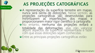 A representação da superfície terrestre em mapas,
nunca será isenta de distorções. Nesse sentido, as
projeções cartográficas são desenvolvidas para
minimizarem as imperfeições dos mapas e
proporcionarem maior rigor científico à cartografia.
No entanto, nenhuma das projeções evitará a
totalidade das deformações, elas irão valorizar
alguns aspectos da superfície representada e fazer
com que essas distorções sejam conhecidas.
Entre as principais projeções cartográficas estão:
Professor Henry
 