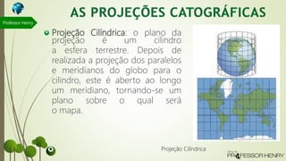Projeção Cilíndrica: o plano da
projeção é um cilindro
a esfera terrestre. Depois de
realizada a projeção dos paralelos
e meridianos do globo para o
cilindro, este é aberto ao longo
um meridiano, tornando-se um
plano sobre o qual será
o mapa.
Professor Henry
Projeção Cilíndrica
 