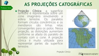 Projeção Cônica: a superfície
terrestre é representada sobre um
cone imaginário envolvendo a
esfera terrestre. Os paralelos
formam círculos concêntricos e os
meridianos são linhas retas
convergentes para os polos. Nessa
projeção, as distorções aumentam
conforme se afasta do paralelo de
contato com o cone. A projeção
cônica é muito utilizada para
representar partes da superfície
terrestre.
Professor Henry
Projeção Cônica
 