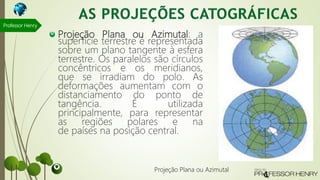 Projeção Plana ou Azimutal: a
superfície terrestre é representada
sobre um plano tangente à esfera
terrestre. Os paralelos são círculos
concêntricos e os meridianos,
que se irradiam do polo. As
deformações aumentam com o
distanciamento do ponto de
tangência. É utilizada
principalmente, para representar
as regiões polares e na
de países na posição central.
Professor Henry
Projeção Plana ou Azimutal
 